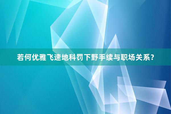 若何优雅飞速地科罚下野手续与职场关系？