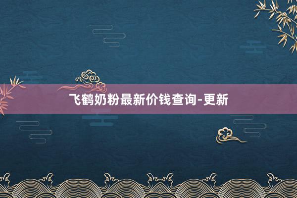飞鹤奶粉最新价钱查询-更新